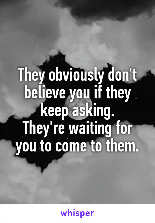 They obviously don't believe you if they keep asking.
They're waiting for you to come to them.