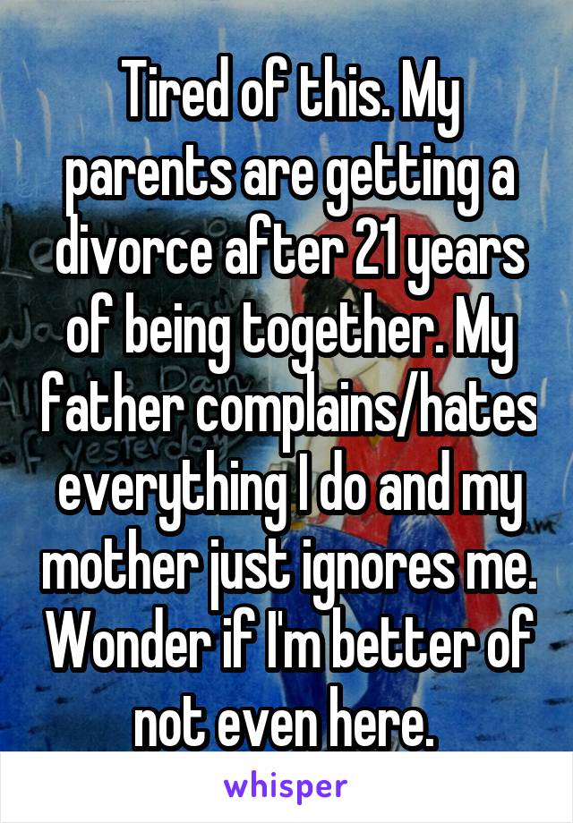 Tired of this. My parents are getting a divorce after 21 years of being together. My father complains/hates everything I do and my mother just ignores me. Wonder if I'm better of not even here. 