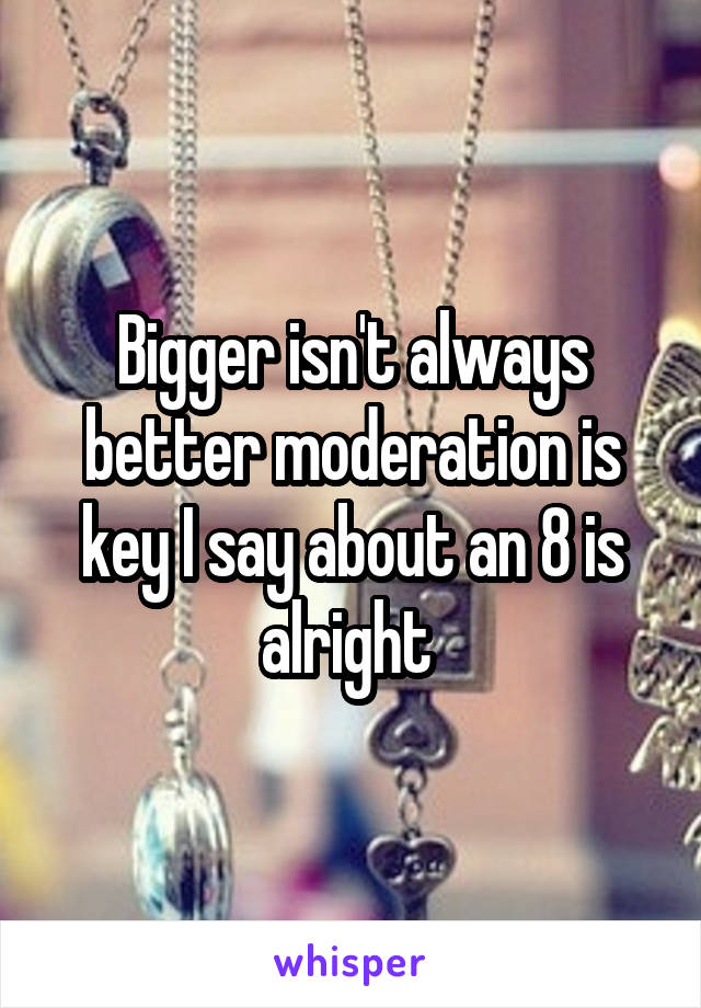 Bigger isn't always better moderation is key I say about an 8 is alright 