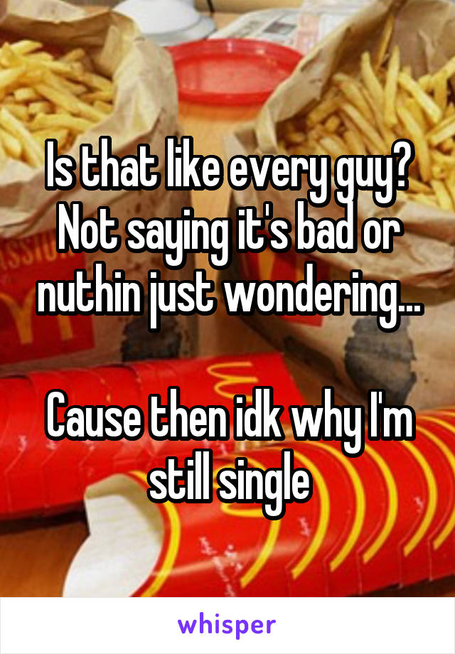 Is that like every guy? Not saying it's bad or nuthin just wondering...

Cause then idk why I'm still single