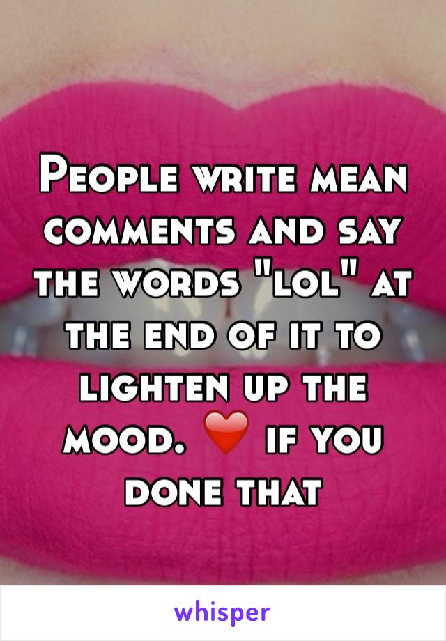 People write mean comments and say the words "lol" at the end of it to lighten up the mood. ❤️ if you done that