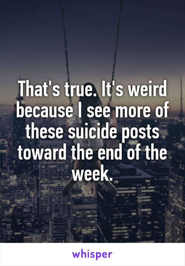 That's true. It's weird because I see more of these suicide posts toward the end of the week.