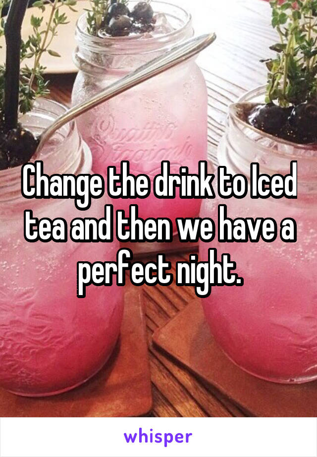 Change the drink to Iced tea and then we have a perfect night.