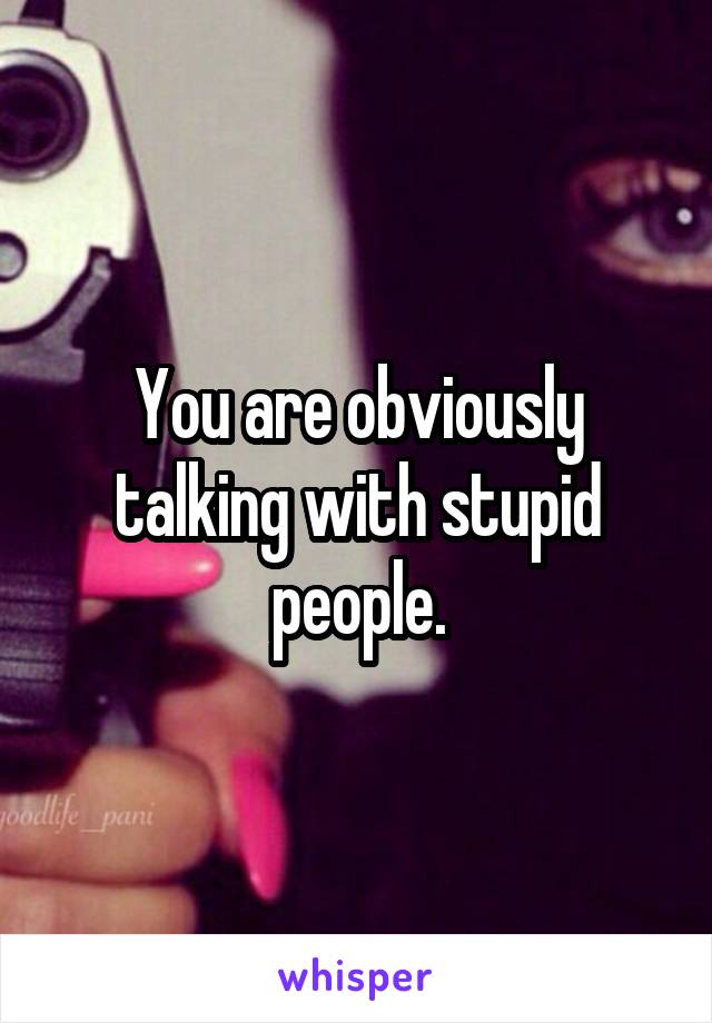 You are obviously talking with stupid people.