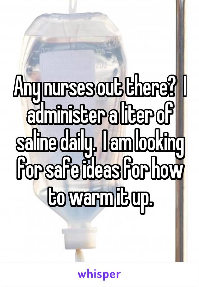 Any nurses out there?  I administer a liter of saline daily.  I am looking for safe ideas for how to warm it up.