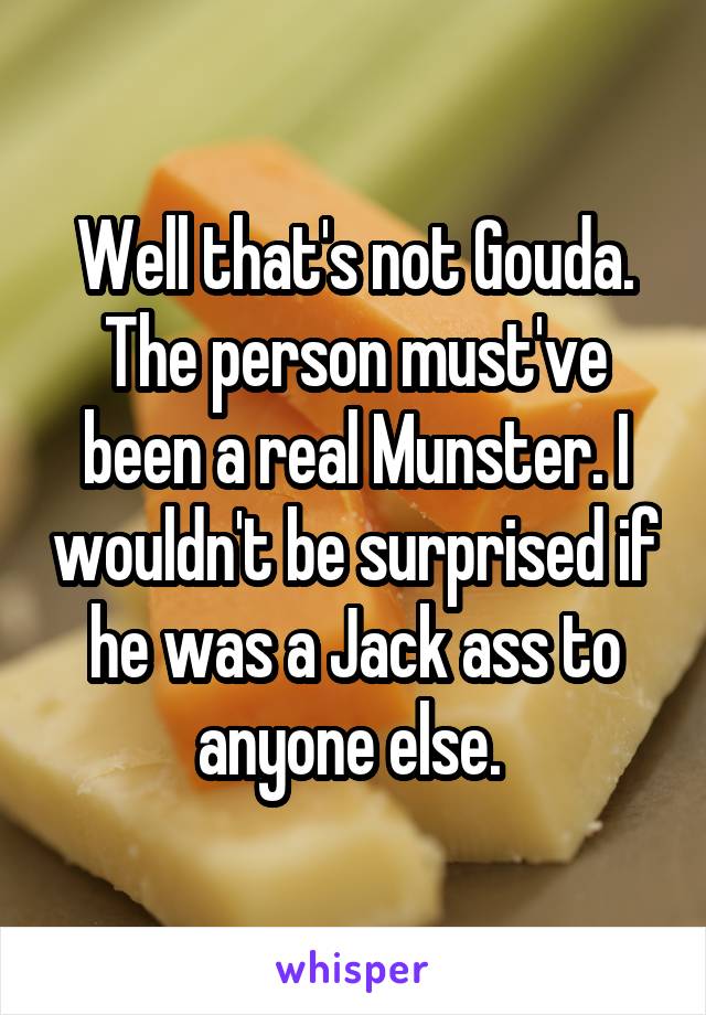 Well that's not Gouda. The person must've been a real Munster. I wouldn't be surprised if he was a Jack ass to anyone else. 