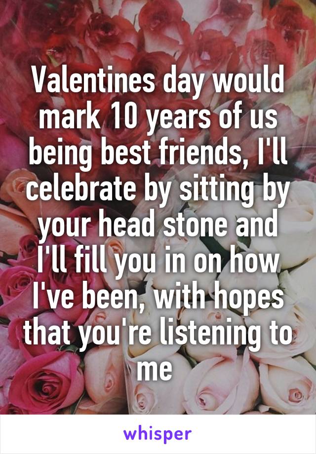 Valentines day would mark 10 years of us being best friends, I'll celebrate by sitting by your head stone and I'll fill you in on how I've been, with hopes that you're listening to me 
