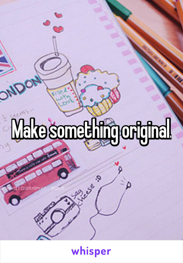 Make something original.