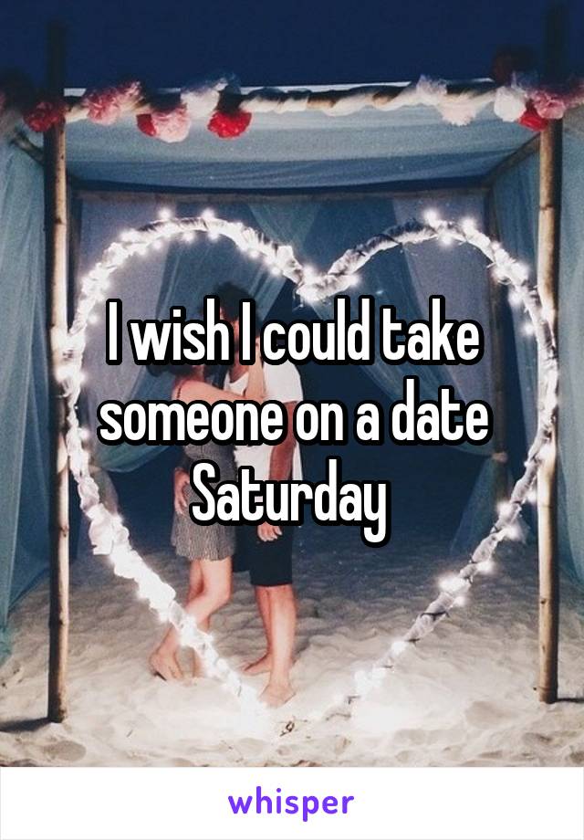 I wish I could take someone on a date Saturday 