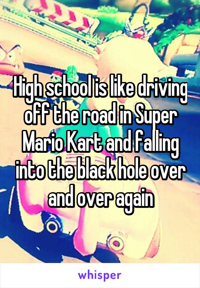 High school is like driving off the road in Super Mario Kart and falling into the black hole over and over again
