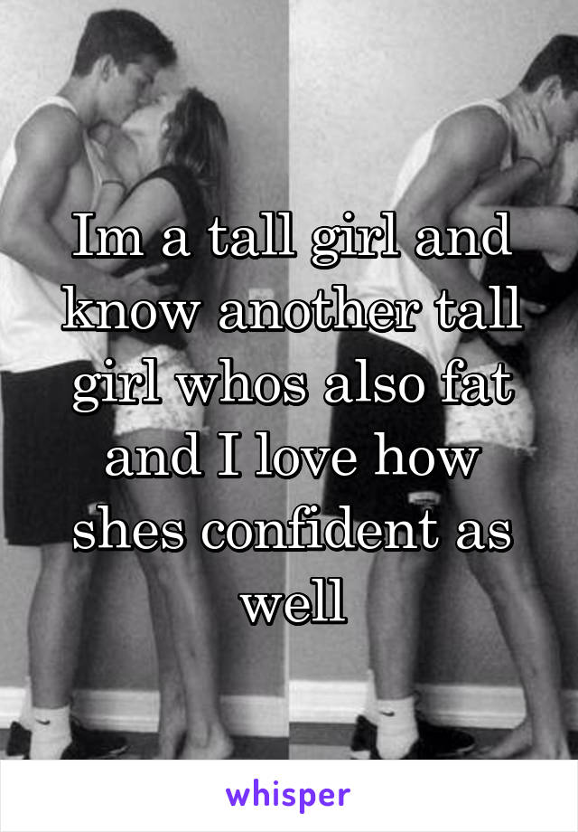 Im a tall girl and know another tall girl whos also fat and I love how shes confident as well