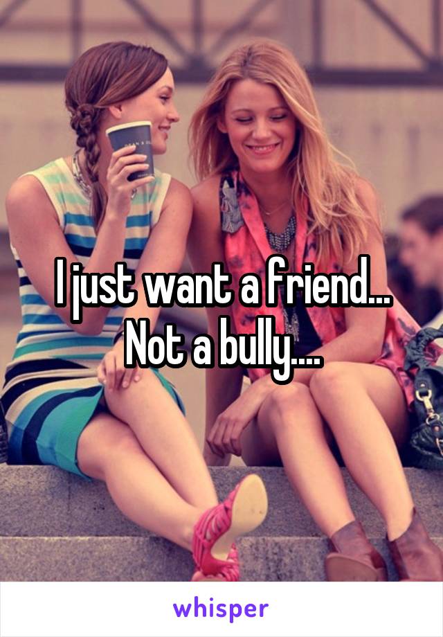 I just want a friend... Not a bully....