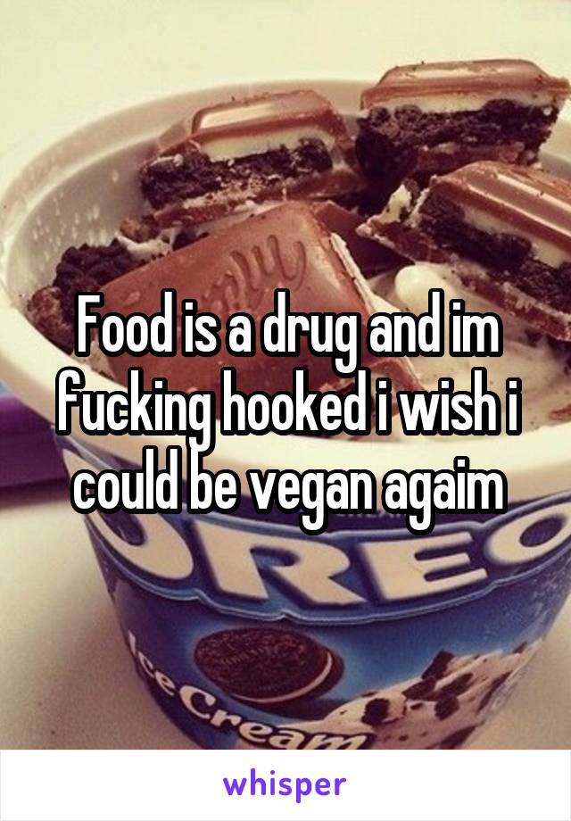 Food is a drug and im fucking hooked i wish i could be vegan agaim