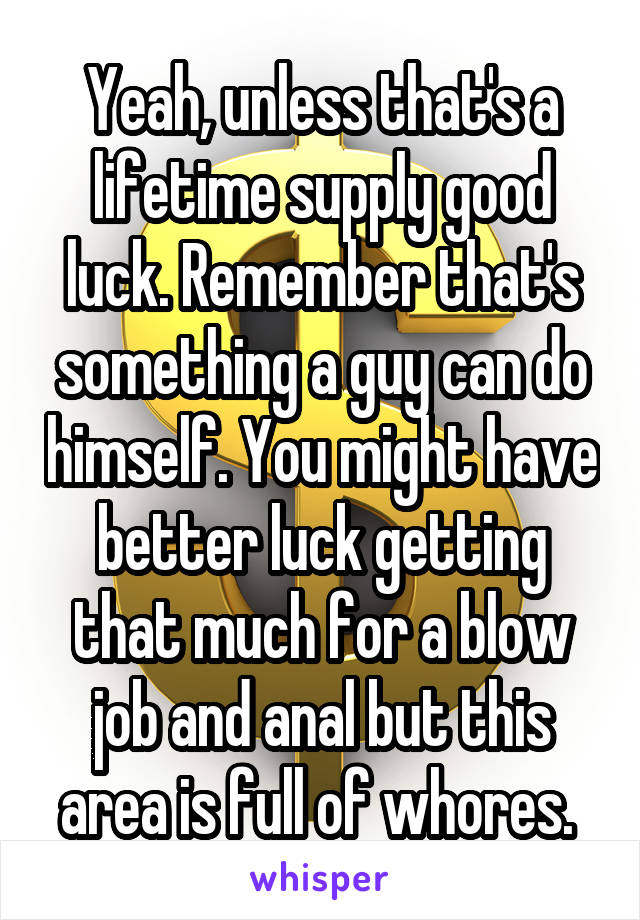 Yeah, unless that's a lifetime supply good luck. Remember that's something a guy can do himself. You might have better luck getting that much for a blow job and anal but this area is full of whores. 