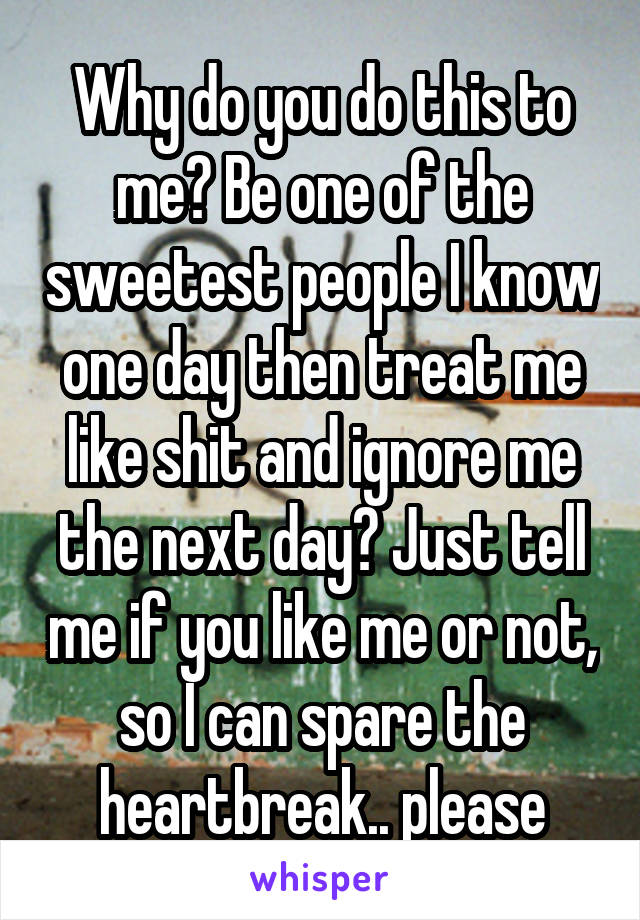 Why do you do this to me? Be one of the sweetest people I know one day then treat me like shit and ignore me the next day? Just tell me if you like me or not, so I can spare the heartbreak.. please