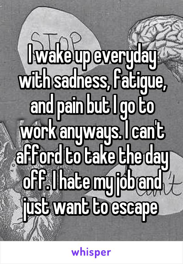 I wake up everyday with sadness, fatigue, and pain but I go to work anyways. I can't afford to take the day off. I hate my job and just want to escape 