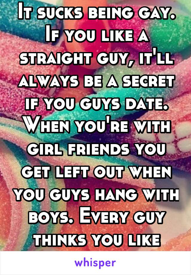 It sucks being gay. If you like a straight guy, it'll always be a secret if you guys date. When you're with girl friends you get left out when you guys hang with boys. Every guy thinks you like them.