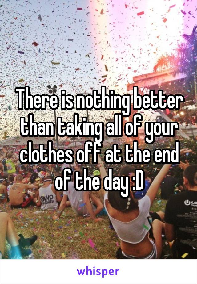 There is nothing better than taking all of your clothes off at the end of the day :D