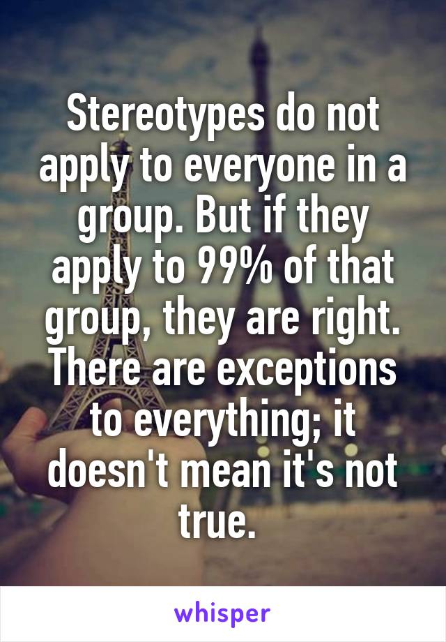 Stereotypes do not apply to everyone in a group. But if they apply to 99% of that group, they are right. There are exceptions to everything; it doesn't mean it's not true. 