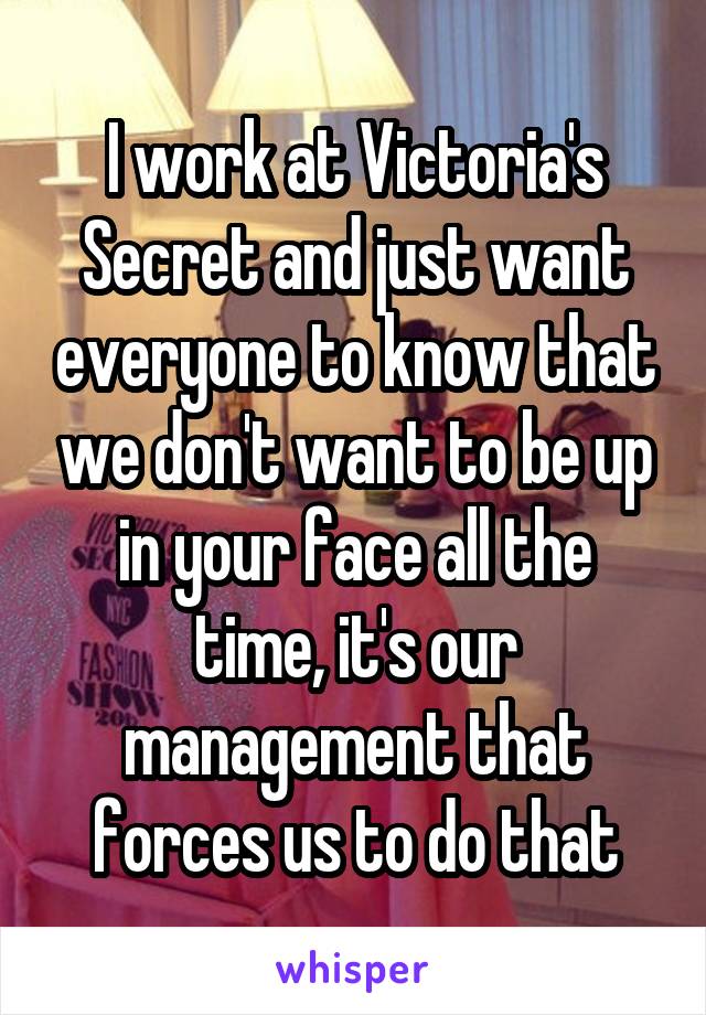 I work at Victoria's Secret and just want everyone to know that we don't want to be up in your face all the time, it's our management that forces us to do that