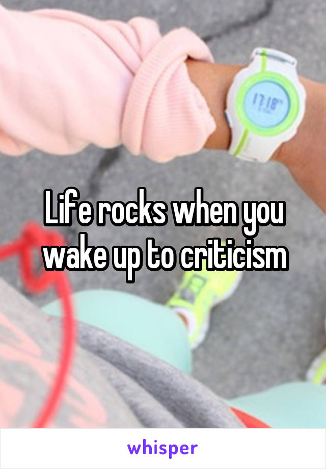 Life rocks when you wake up to criticism