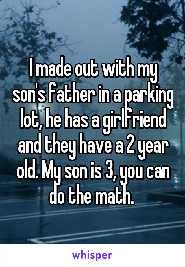 I made out with my son's father in a parking lot, he has a girlfriend and they have a 2 year old. My son is 3, you can do the math. 
