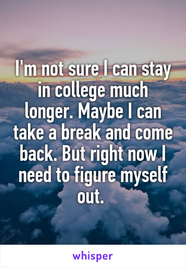 I'm not sure I can stay in college much longer. Maybe I can take a break and come back. But right now I need to figure myself out. 