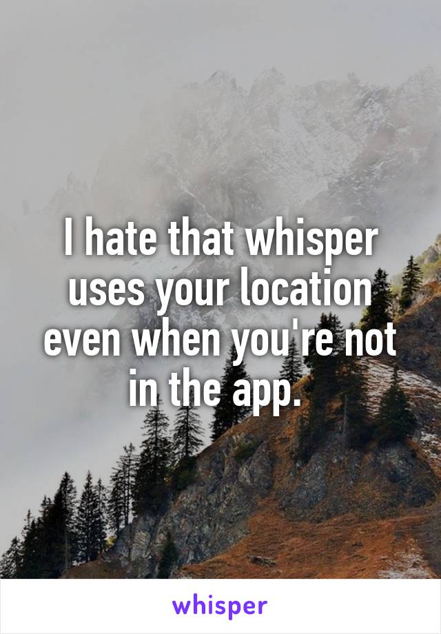 I hate that whisper uses your location even when you're not in the app. 