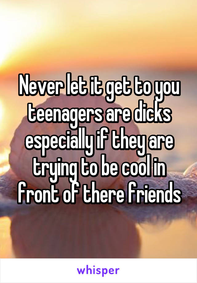 Never let it get to you teenagers are dicks especially if they are trying to be cool in front of there friends