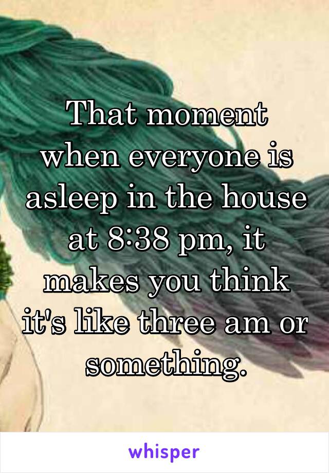 That moment when everyone is asleep in the house at 8:38 pm, it makes you think it's like three am or something.