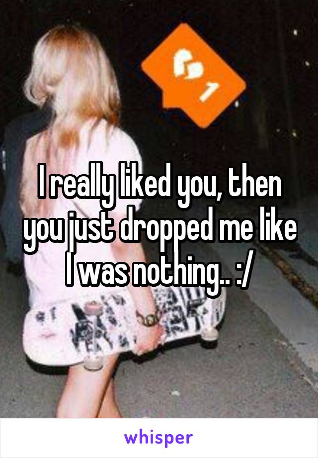 I really liked you, then you just dropped me like I was nothing.. :/