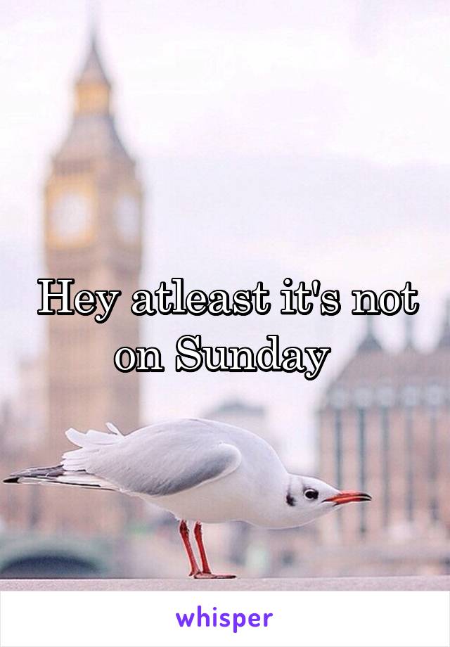 Hey atleast it's not on Sunday 