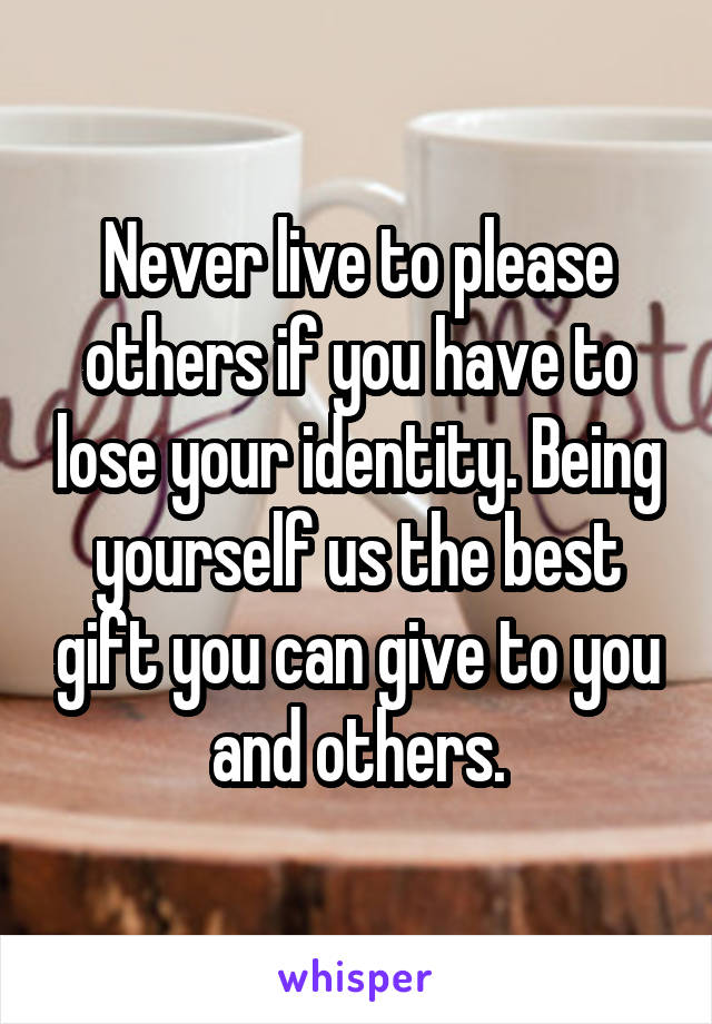Never live to please others if you have to lose your identity. Being yourself us the best gift you can give to you and others.
