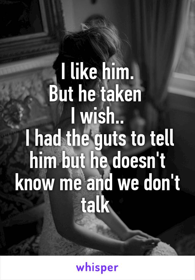 I like him.
But he taken 
I wish..
 I had the guts to tell him but he doesn't know me and we don't talk 