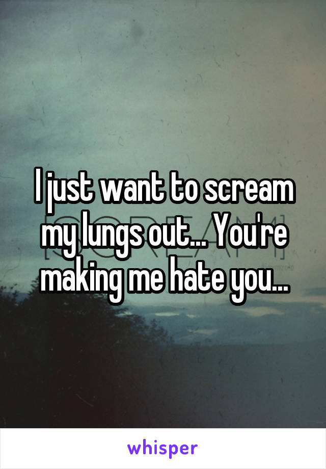 I just want to scream my lungs out... You're making me hate you...