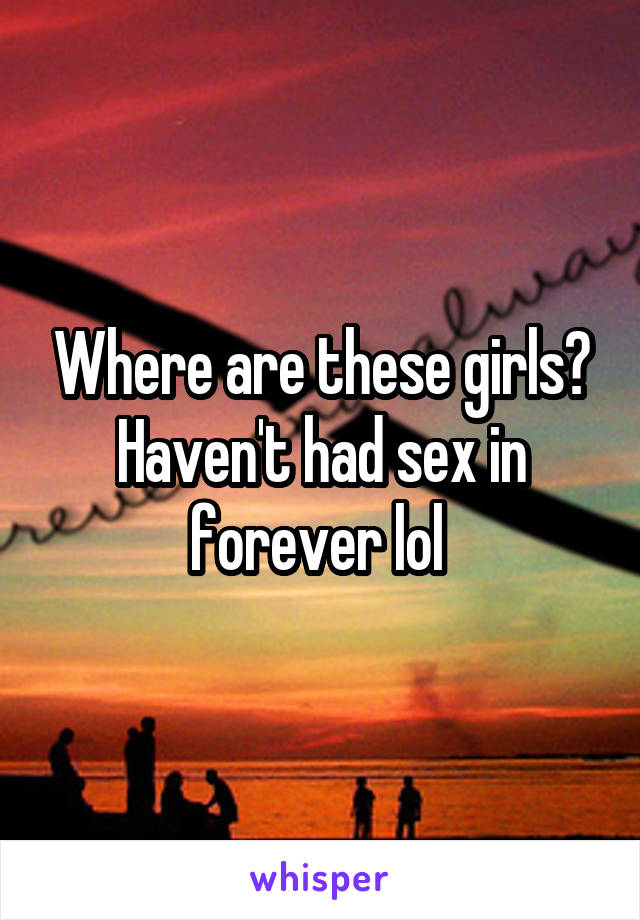 Where are these girls? Haven't had sex in forever lol 
