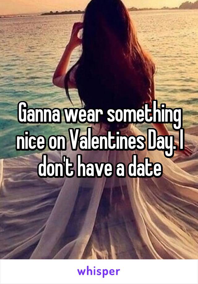 Ganna wear something nice on Valentines Day. I don't have a date