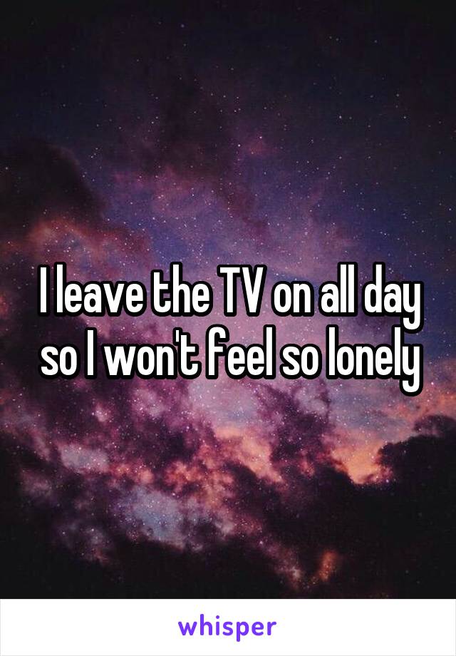 I leave the TV on all day so I won't feel so lonely