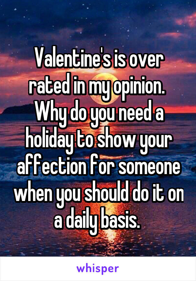 Valentine's is over rated in my opinion.  Why do you need a holiday to show your affection for someone when you should do it on a daily basis. 