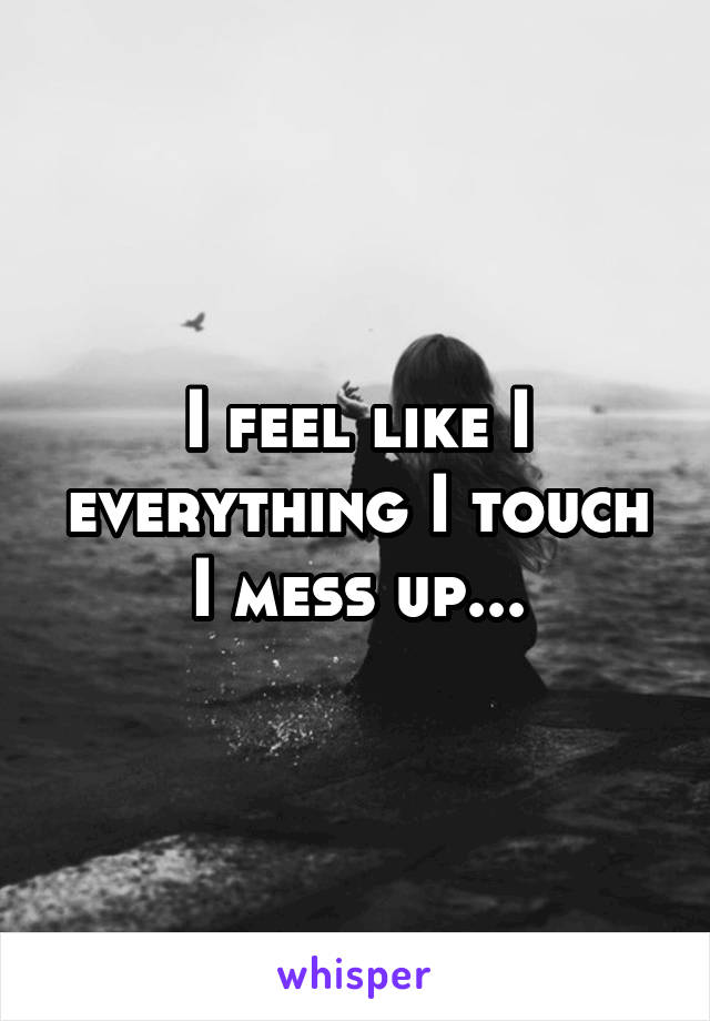 I feel like I everything I touch I mess up...