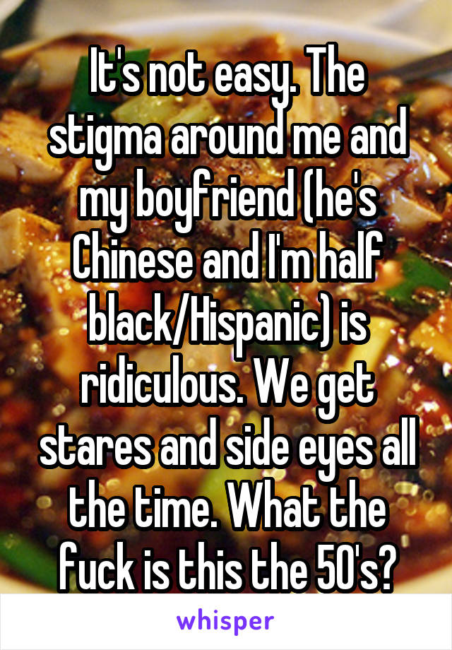 It's not easy. The stigma around me and my boyfriend (he's Chinese and I'm half black/Hispanic) is ridiculous. We get stares and side eyes all the time. What the fuck is this the 50's?