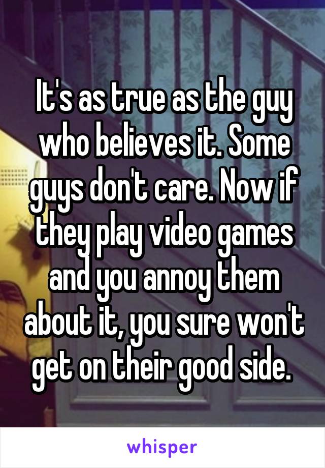 It's as true as the guy who believes it. Some guys don't care. Now if they play video games and you annoy them about it, you sure won't get on their good side. 
