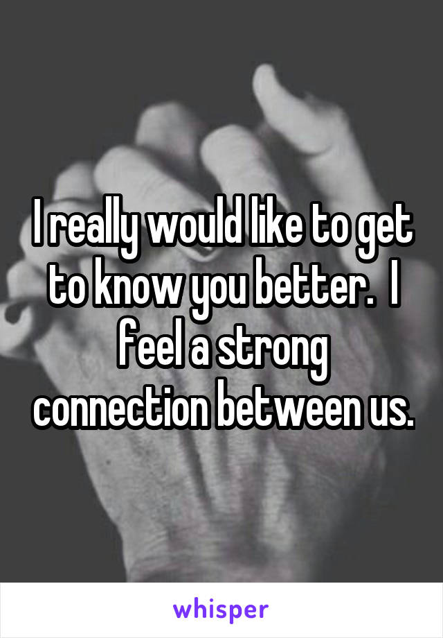 I really would like to get to know you better.  I feel a strong connection between us.