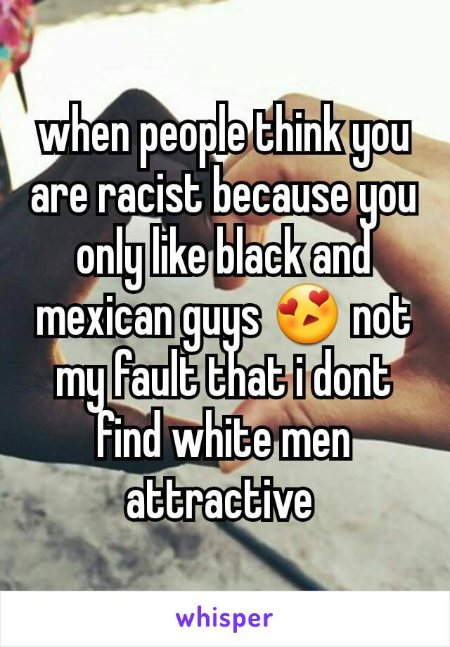 when people think you are racist because you only like black and mexican guys 😍 not my fault that i dont find white men attractive 