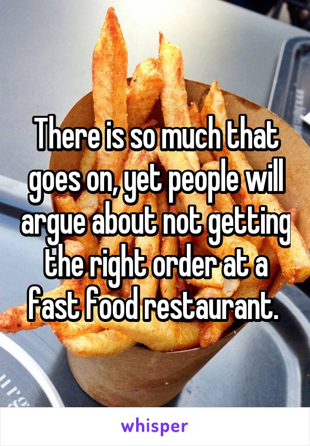 There is so much that goes on, yet people will argue about not getting the right order at a fast food restaurant. 
