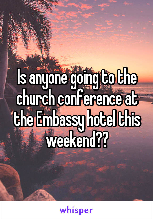 Is anyone going to the church conference at the Embassy hotel this weekend??