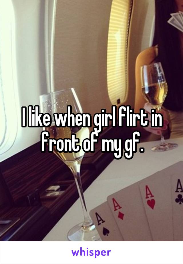 I like when girl flirt in front of my gf.