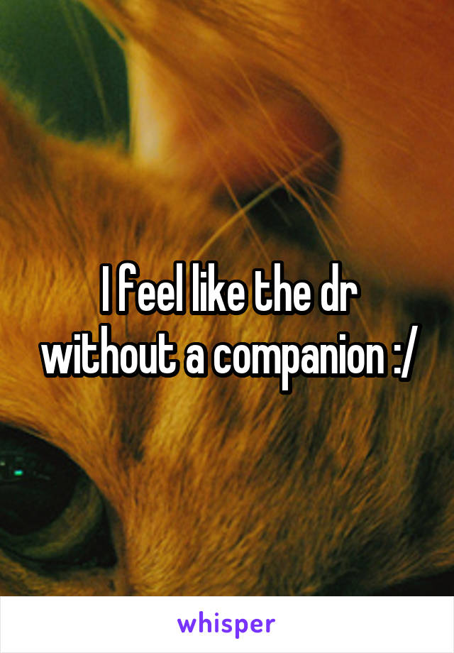 I feel like the dr without a companion :/