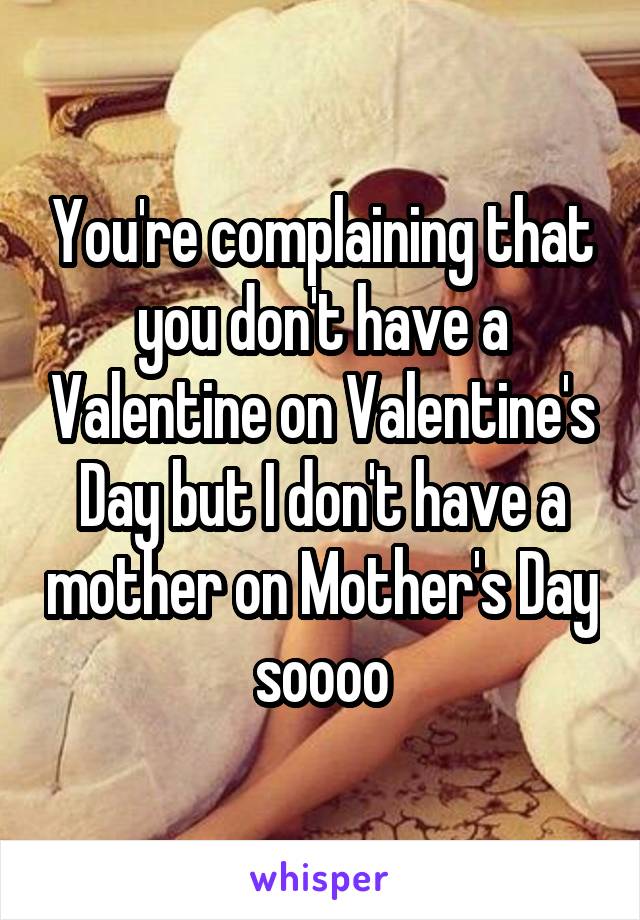 You're complaining that you don't have a Valentine on Valentine's Day but I don't have a mother on Mother's Day soooo