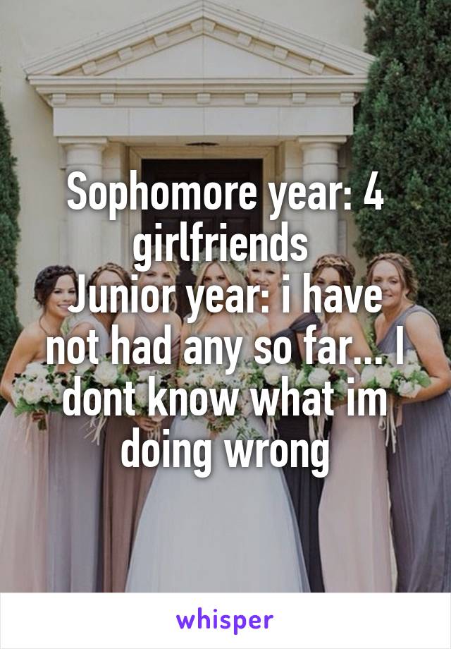 Sophomore year: 4 girlfriends 
Junior year: i have not had any so far... I dont know what im doing wrong